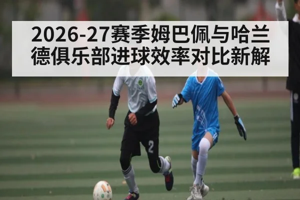 2026-27赛季姆巴佩与哈兰德俱乐部进球效率对比新解